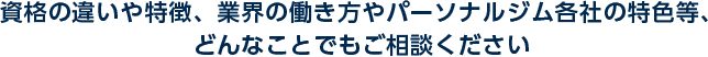 資格の違いや特徴、業界の働き方やパーソナルジム各社の特色等、どんなことでもご相談ください